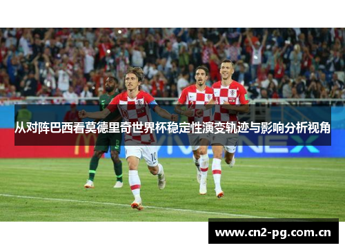 从对阵巴西看莫德里奇世界杯稳定性演变轨迹与影响分析视角 从对阵巴西看莫德里奇世界杯稳定性演变轨迹与影响分析视角