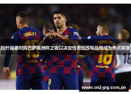 拉什福德对阵巴萨美洲杯之夜以决定性表现改写战局成为焦点英雄 拉什福德对阵巴萨美洲杯之夜以决定性表现改写战局成为焦点英雄